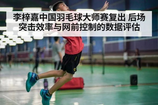 李梓嘉中国羽毛球大师赛复出 后场突击效率与网前控制的数据评估