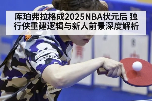 库珀弗拉格成2025NBA状元后 独行侠重建逻辑与新人前景深度解析